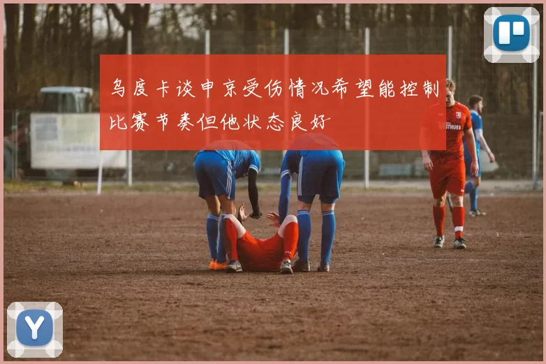 乌度卡谈申京受伤情况希望能控制比赛节奏但他状态良好