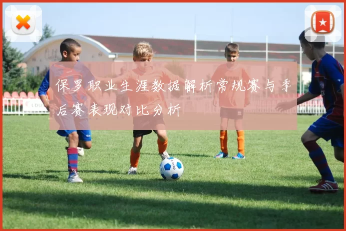 保罗职业生涯数据解析常规赛与季后赛表现对比分析