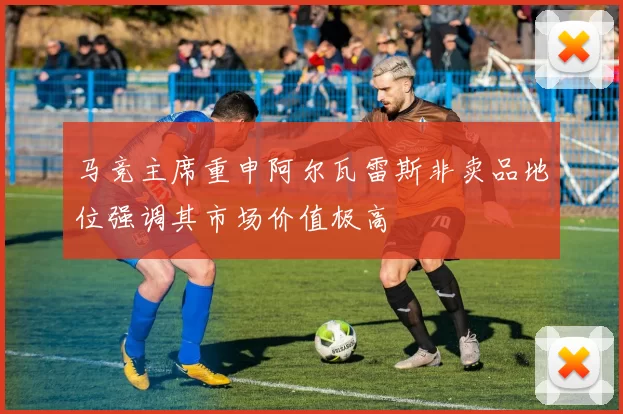 马竞主席重申阿尔瓦雷斯非卖品地位强调其市场价值极高