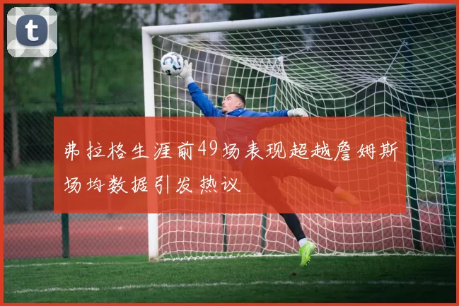 弗拉格生涯前49场表现超越詹姆斯场均数据引发热议