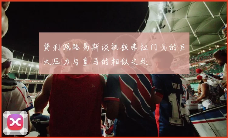 费利佩路易斯谈执教弗拉门戈的巨大压力与皇马的相似之处