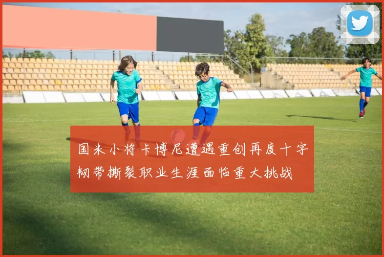 国米小将卡博尼遭遇重创再度十字韧带撕裂职业生涯面临重大挑战