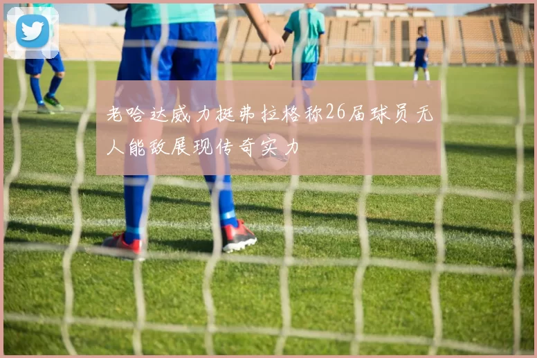 老哈达威力挺弗拉格称26届球员无人能敌展现传奇实力