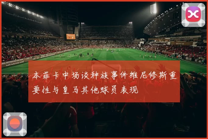 本菲卡中场谈种族事件维尼修斯重要性与皇马其他球员表现