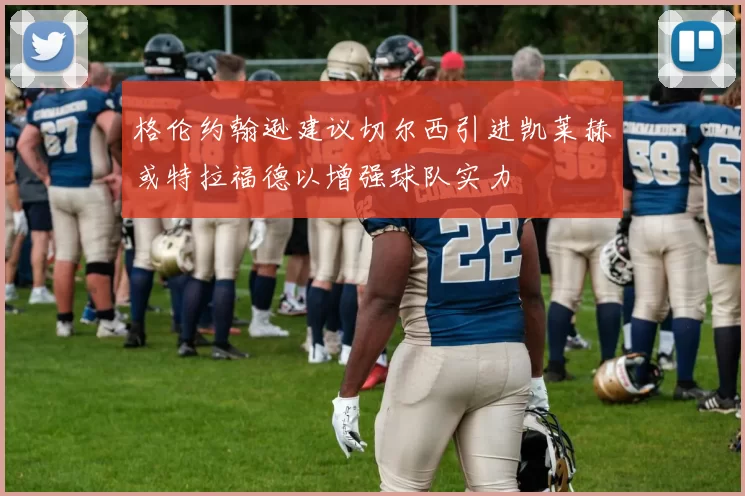 格伦约翰逊建议切尔西引进凯莱赫或特拉福德以增强球队实力