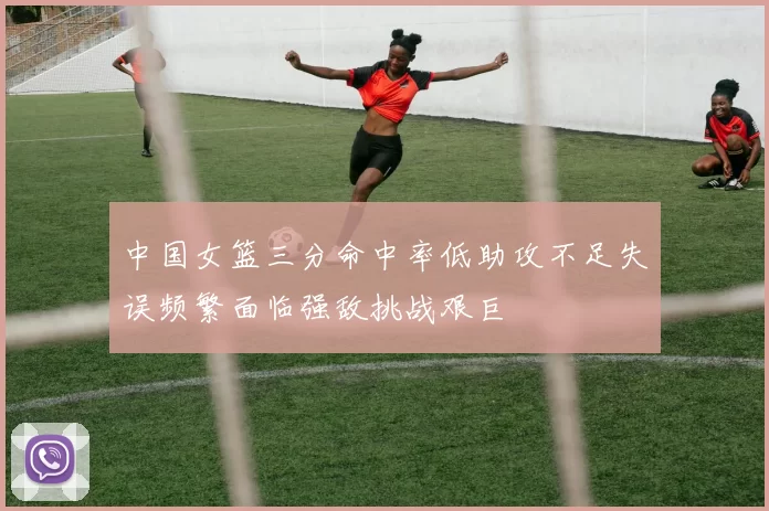 中国女篮三分命中率低助攻不足失误频繁面临强敌挑战艰巨