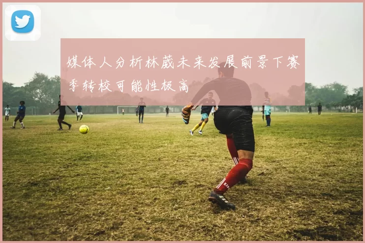 媒体人分析林葳未来发展前景下赛季转校可能性极高