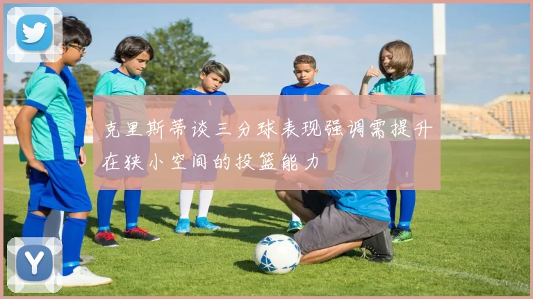 克里斯蒂谈三分球表现强调需提升在狭小空间的投篮能力
