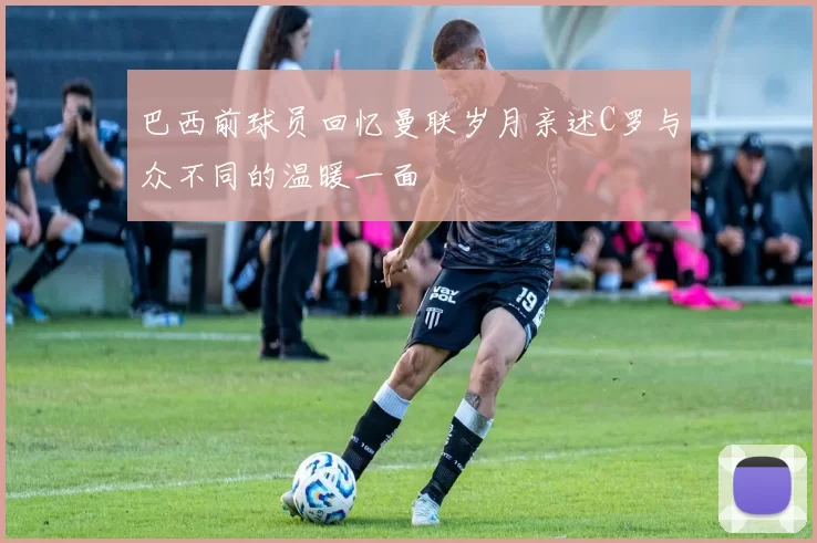 巴西前球员回忆曼联岁月亲述C罗与众不同的温暖一面