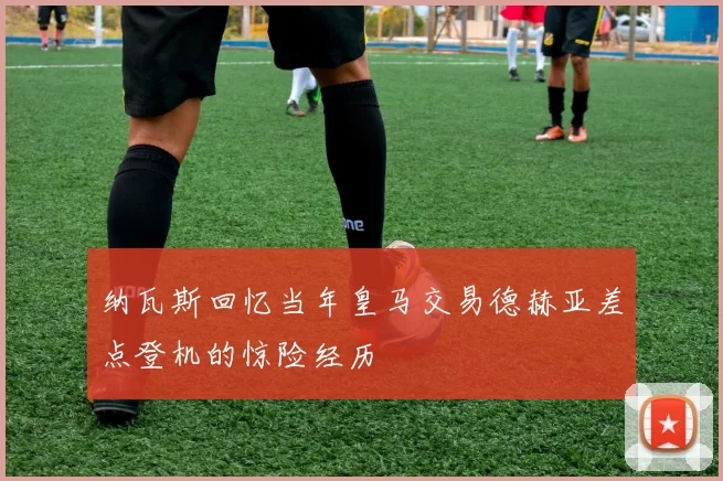 纳瓦斯回忆当年皇马交易德赫亚差点登机的惊险经历