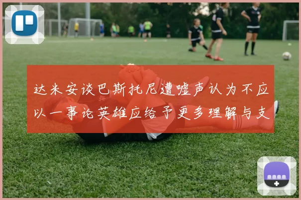 达米安谈巴斯托尼遭嘘声认为不应以一事论英雄应给予更多理解与支持