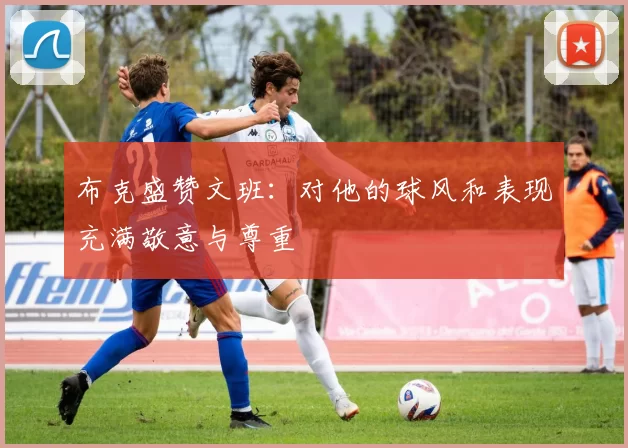 布克盛赞文班：对他的球风和表现充满敬意与尊重