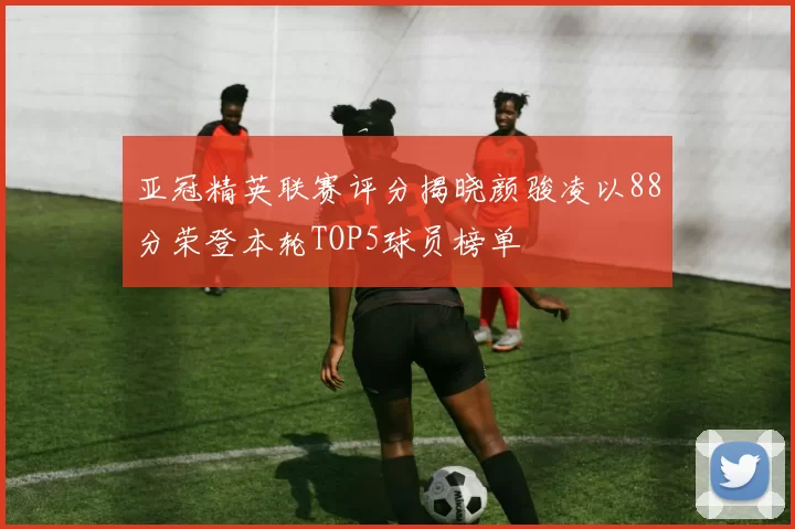 亚冠精英联赛评分揭晓颜骏凌以88分荣登本轮TOP5球员榜单