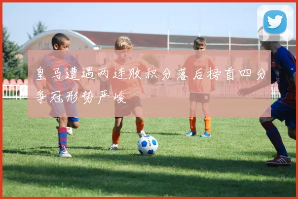 皇马遭遇两连败积分落后榜首四分争冠形势严峻