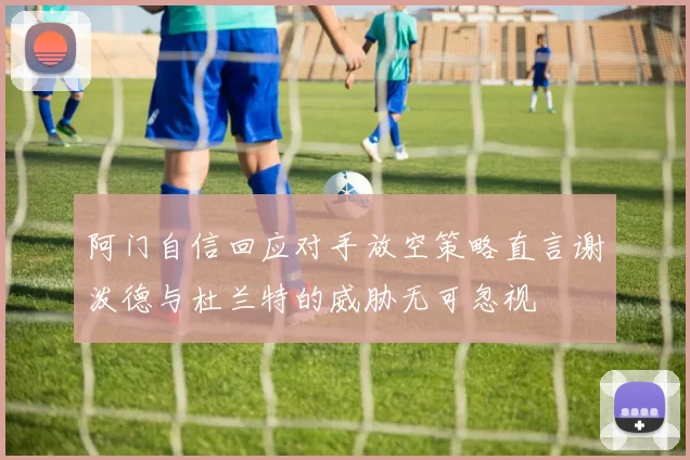 阿门自信回应对手放空策略直言谢泼德与杜兰特的威胁无可忽视