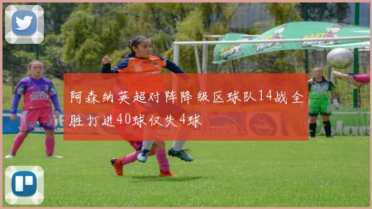 阿森纳英超对阵降级区球队14战全胜打进40球仅失4球