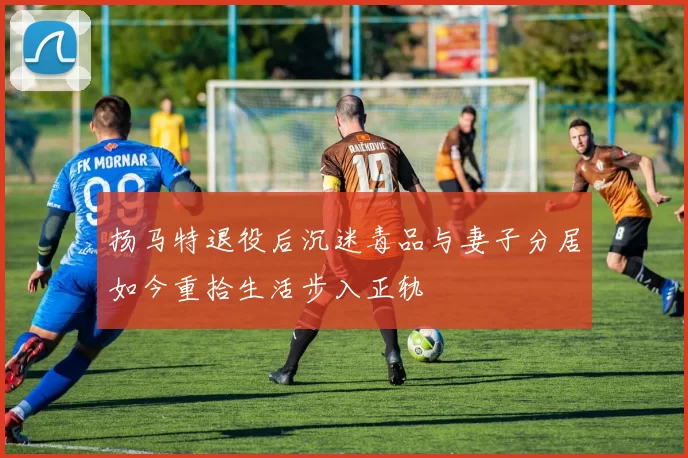 扬马特退役后沉迷毒品与妻子分居如今重拾生活步入正轨